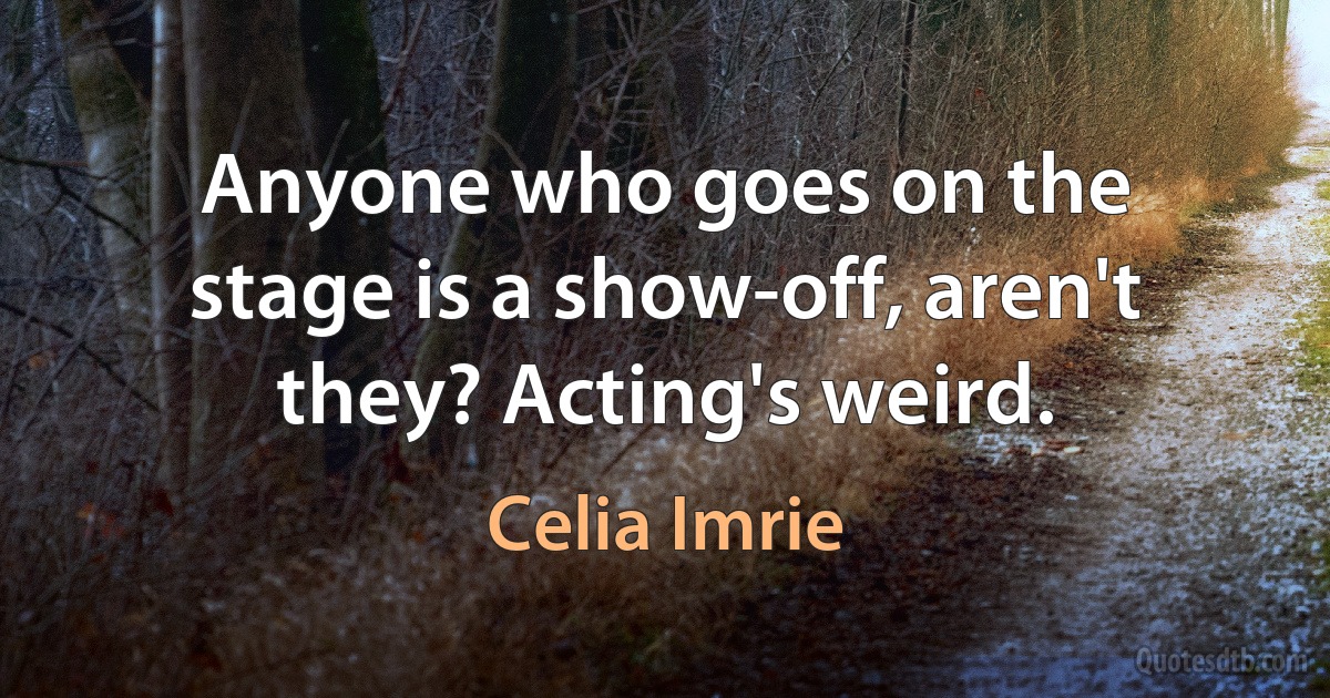 Anyone who goes on the stage is a show-off, aren't they? Acting's weird. (Celia Imrie)