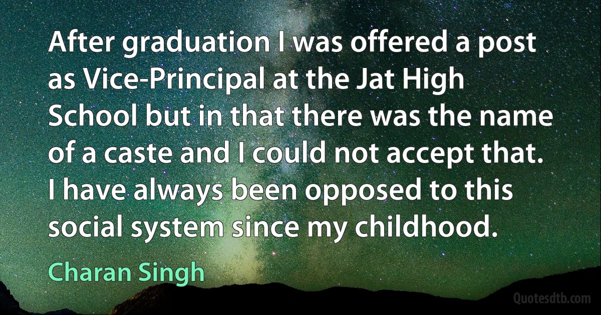 After graduation I was offered a post as Vice-Principal at the Jat High School but in that there was the name of a caste and I could not accept that. I have always been opposed to this social system since my childhood. (Charan Singh)