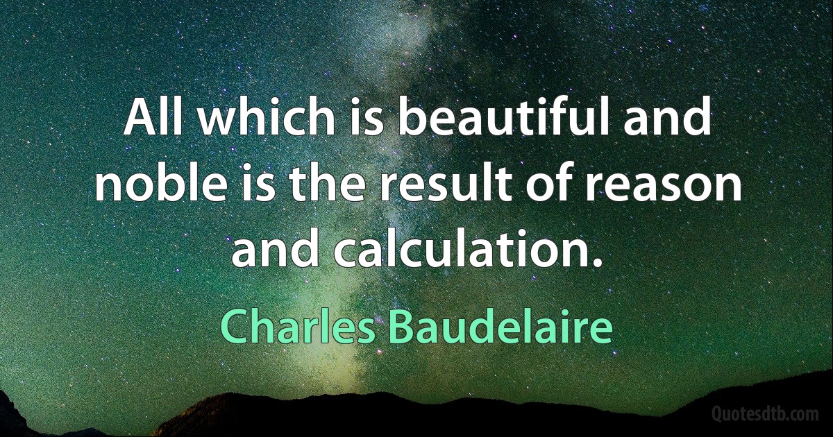 All which is beautiful and noble is the result of reason and calculation. (Charles Baudelaire)