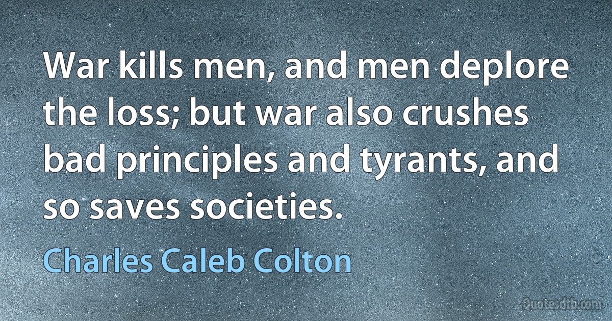 War kills men, and men deplore the loss; but war also crushes bad principles and tyrants, and so saves societies. (Charles Caleb Colton)