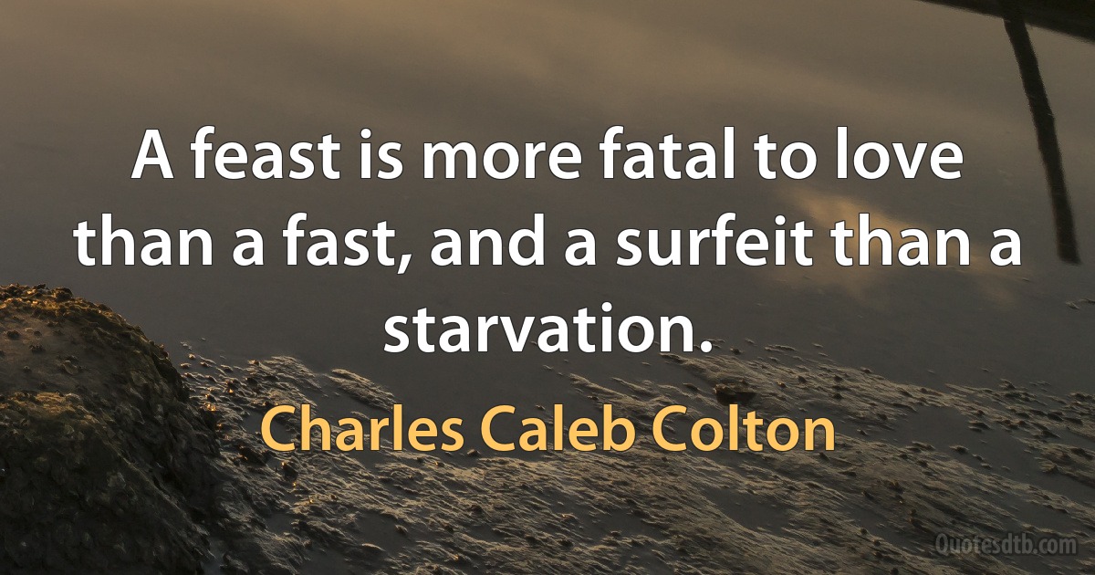 A feast is more fatal to love than a fast, and a surfeit than a starvation. (Charles Caleb Colton)