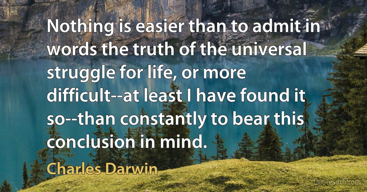 Nothing is easier than to admit in words the truth of the universal struggle for life, or more difficult--at least I have found it so--than constantly to bear this conclusion in mind. (Charles Darwin)