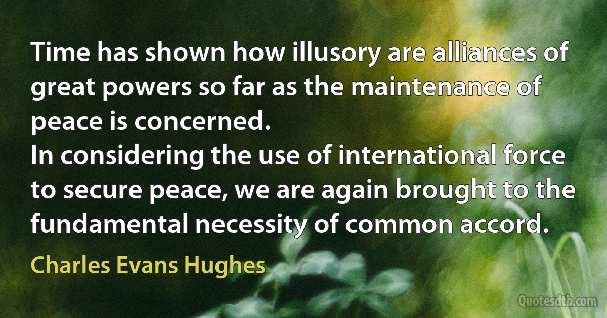 Time has shown how illusory are alliances of great powers so far as the maintenance of peace is concerned.
In considering the use of international force to secure peace, we are again brought to the fundamental necessity of common accord. (Charles Evans Hughes)