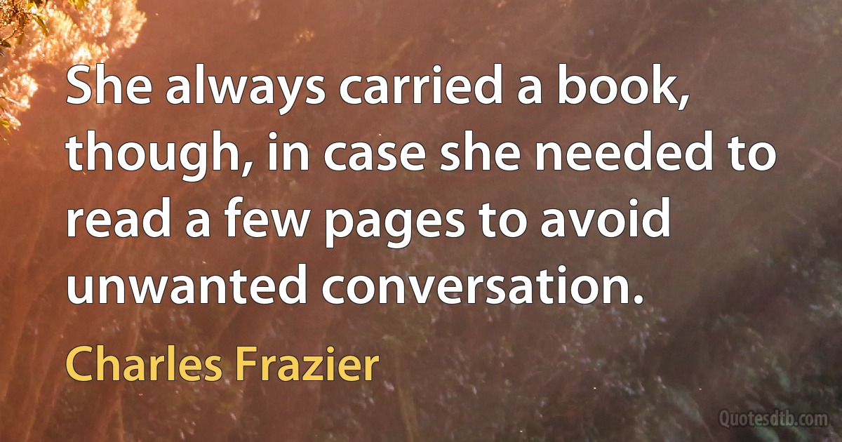 She always carried a book, though, in case she needed to read a few pages to avoid unwanted conversation. (Charles Frazier)