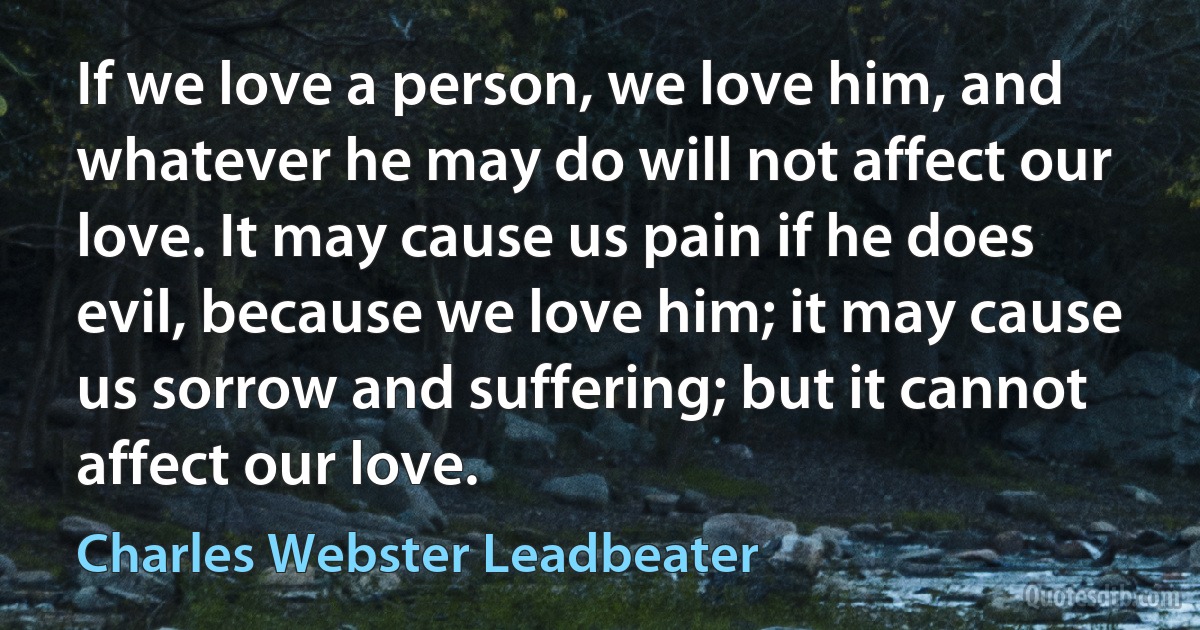 If we love a person, we love him, and whatever he may do will not affect our love. It may cause us pain if he does evil, because we love him; it may cause us sorrow and suffering; but it cannot affect our love. (Charles Webster Leadbeater)