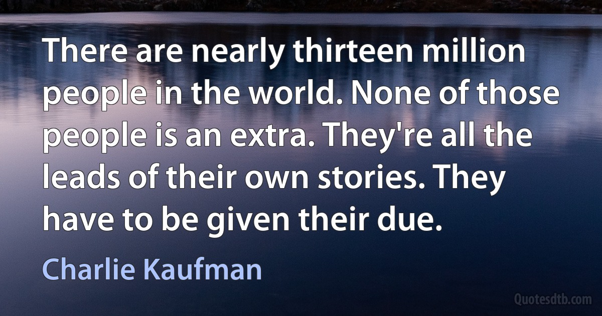 There are nearly thirteen million people in the world. None of those people is an extra. They're all the leads of their own stories. They have to be given their due. (Charlie Kaufman)