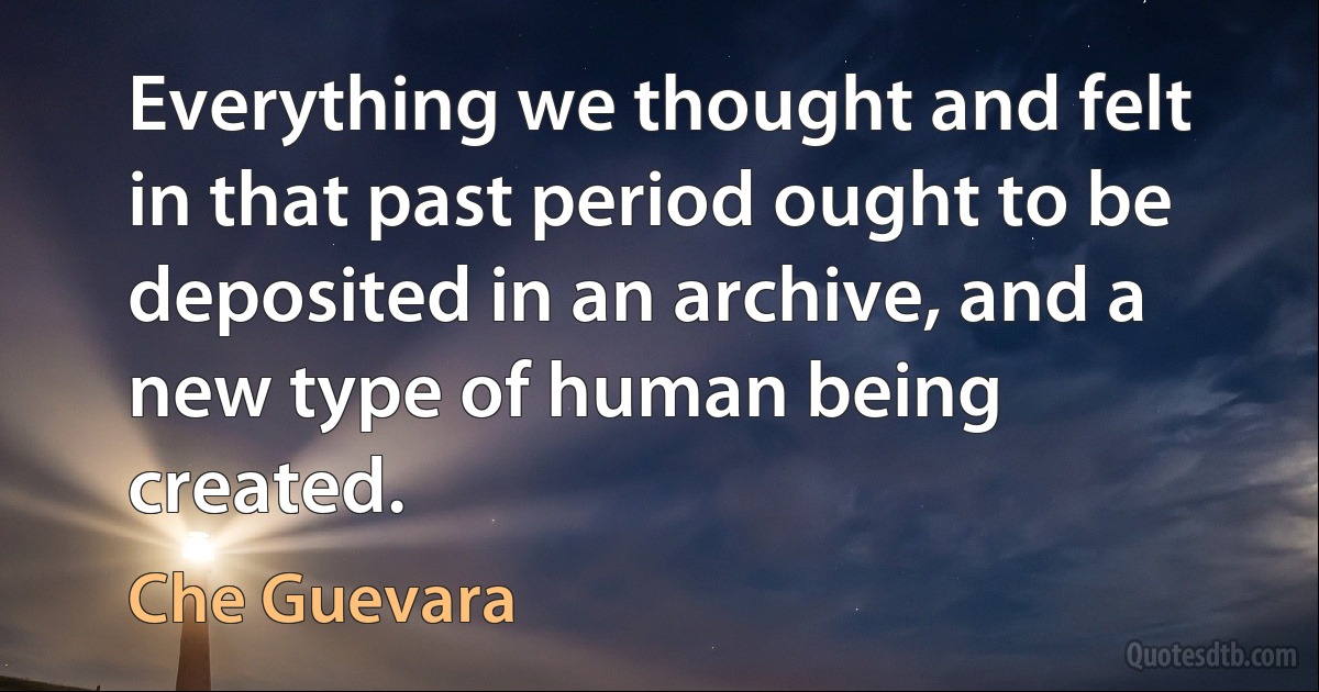 Everything we thought and felt in that past period ought to be deposited in an archive, and a new type of human being created. (Che Guevara)