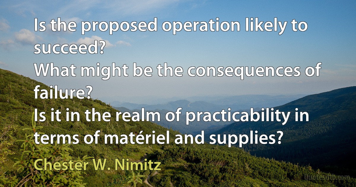 Is the proposed operation likely to succeed?
What might be the consequences of failure?
Is it in the realm of practicability in terms of matériel and supplies? (Chester W. Nimitz)