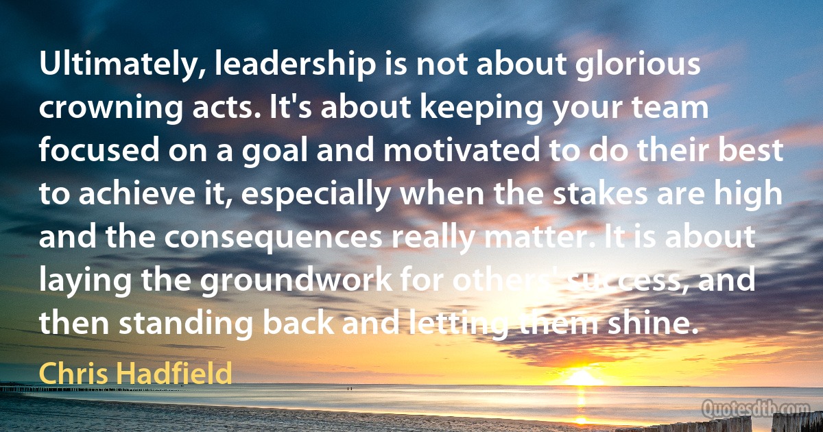 Ultimately, leadership is not about glorious crowning acts. It's about keeping your team focused on a goal and motivated to do their best to achieve it, especially when the stakes are high and the consequences really matter. It is about laying the groundwork for others' success, and then standing back and letting them shine. (Chris Hadfield)