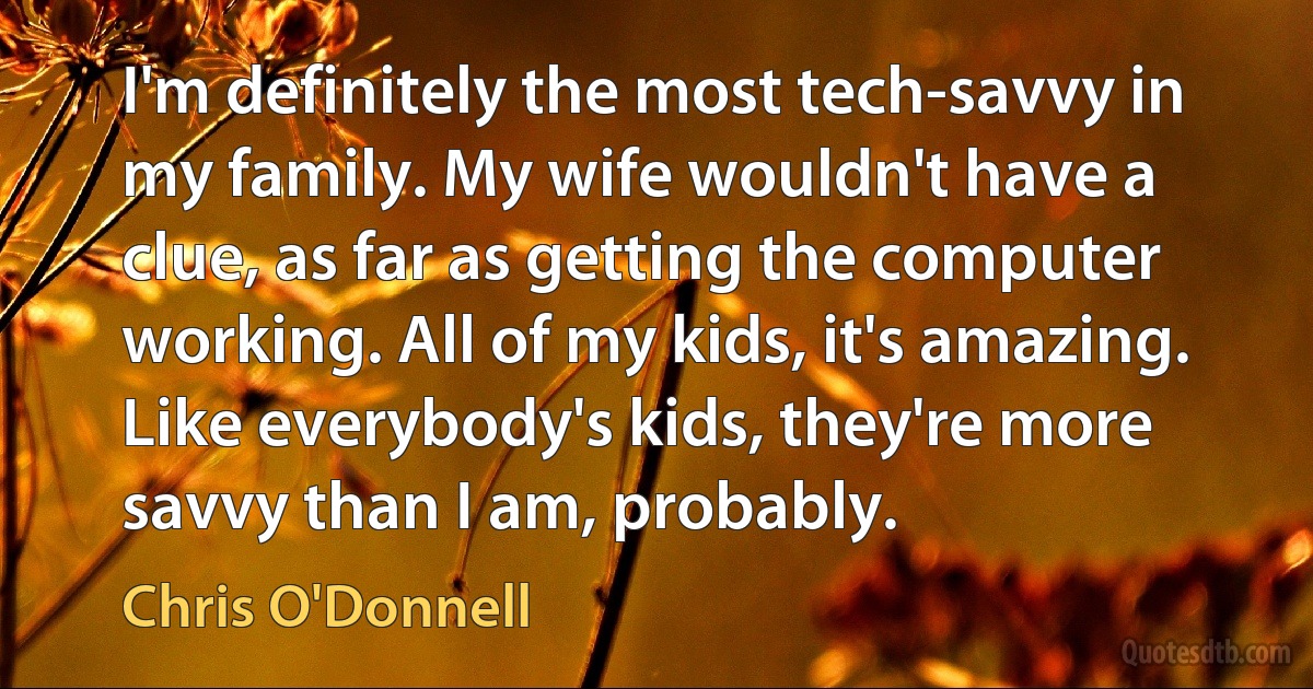 I'm definitely the most tech-savvy in my family. My wife wouldn't have a clue, as far as getting the computer working. All of my kids, it's amazing. Like everybody's kids, they're more savvy than I am, probably. (Chris O'Donnell)