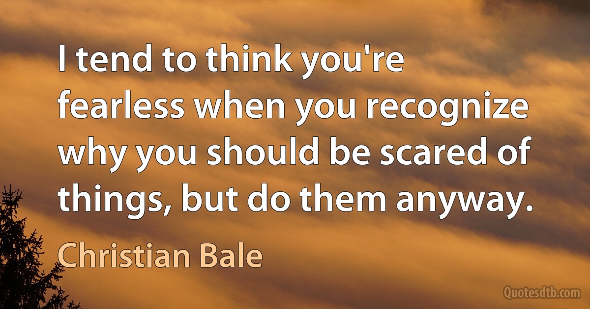 I tend to think you're fearless when you recognize why you should be scared of things, but do them anyway. (Christian Bale)