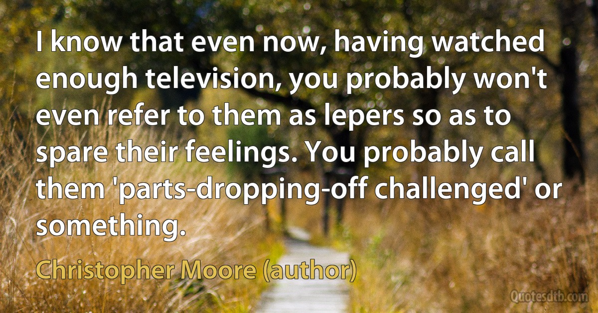 I know that even now, having watched enough television, you probably won't even refer to them as lepers so as to spare their feelings. You probably call them 'parts-dropping-off challenged' or something. (Christopher Moore (author))