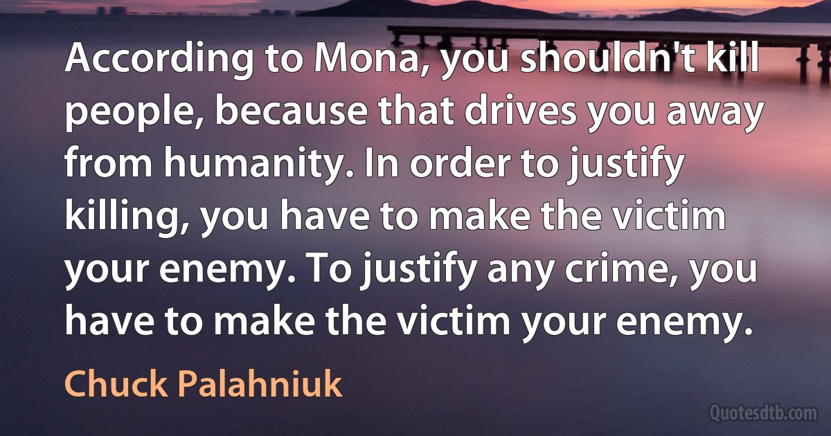 According to Mona, you shouldn't kill people, because that drives you away from humanity. In order to justify killing, you have to make the victim your enemy. To justify any crime, you have to make the victim your enemy. (Chuck Palahniuk)