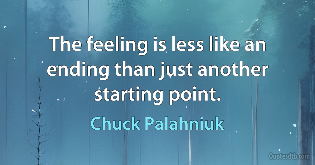 The feeling is less like an ending than just another starting point. (Chuck Palahniuk)