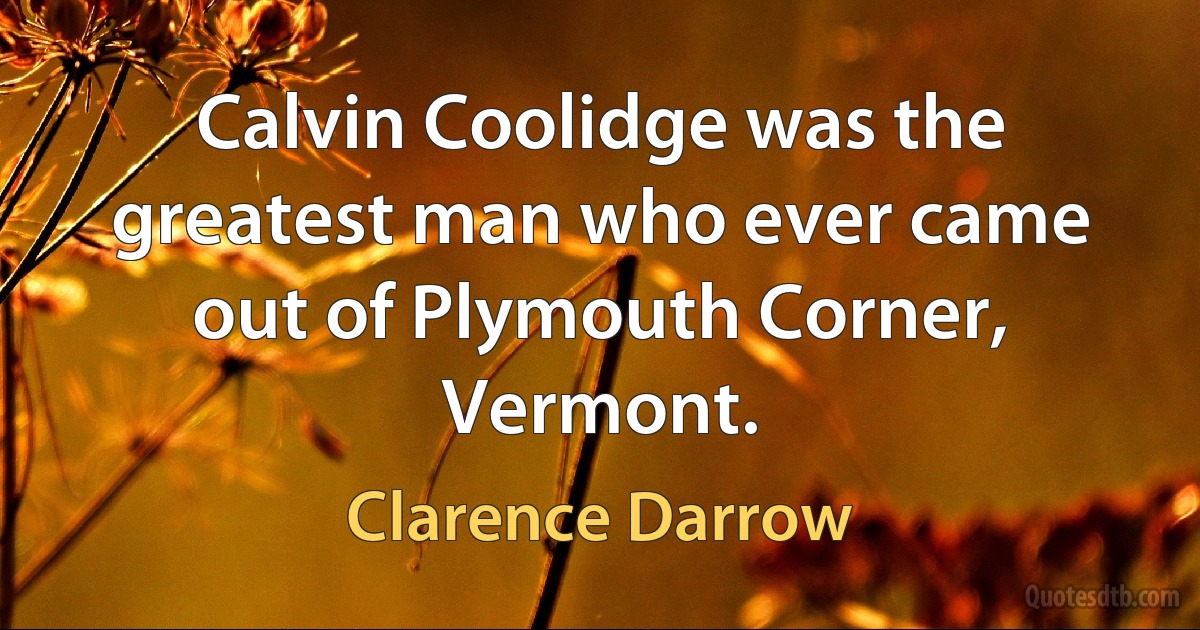 Calvin Coolidge was the greatest man who ever came out of Plymouth Corner, Vermont. (Clarence Darrow)