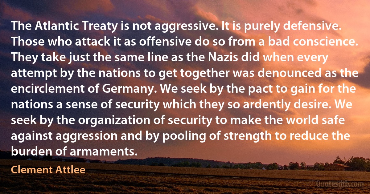 The Atlantic Treaty is not aggressive. It is purely defensive. Those who attack it as offensive do so from a bad conscience. They take just the same line as the Nazis did when every attempt by the nations to get together was denounced as the encirclement of Germany. We seek by the pact to gain for the nations a sense of security which they so ardently desire. We seek by the organization of security to make the world safe against aggression and by pooling of strength to reduce the burden of armaments. (Clement Attlee)