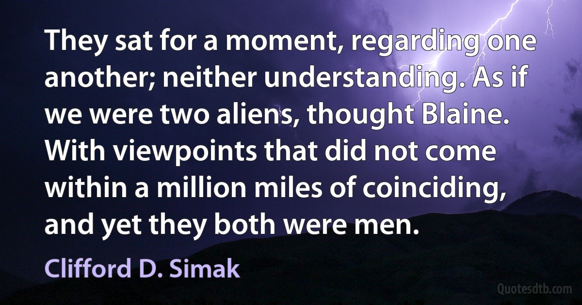 They sat for a moment, regarding one another; neither understanding. As if we were two aliens, thought Blaine. With viewpoints that did not come within a million miles of coinciding, and yet they both were men. (Clifford D. Simak)