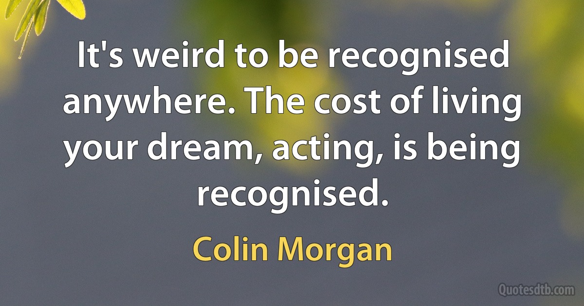 It's weird to be recognised anywhere. The cost of living your dream, acting, is being recognised. (Colin Morgan)