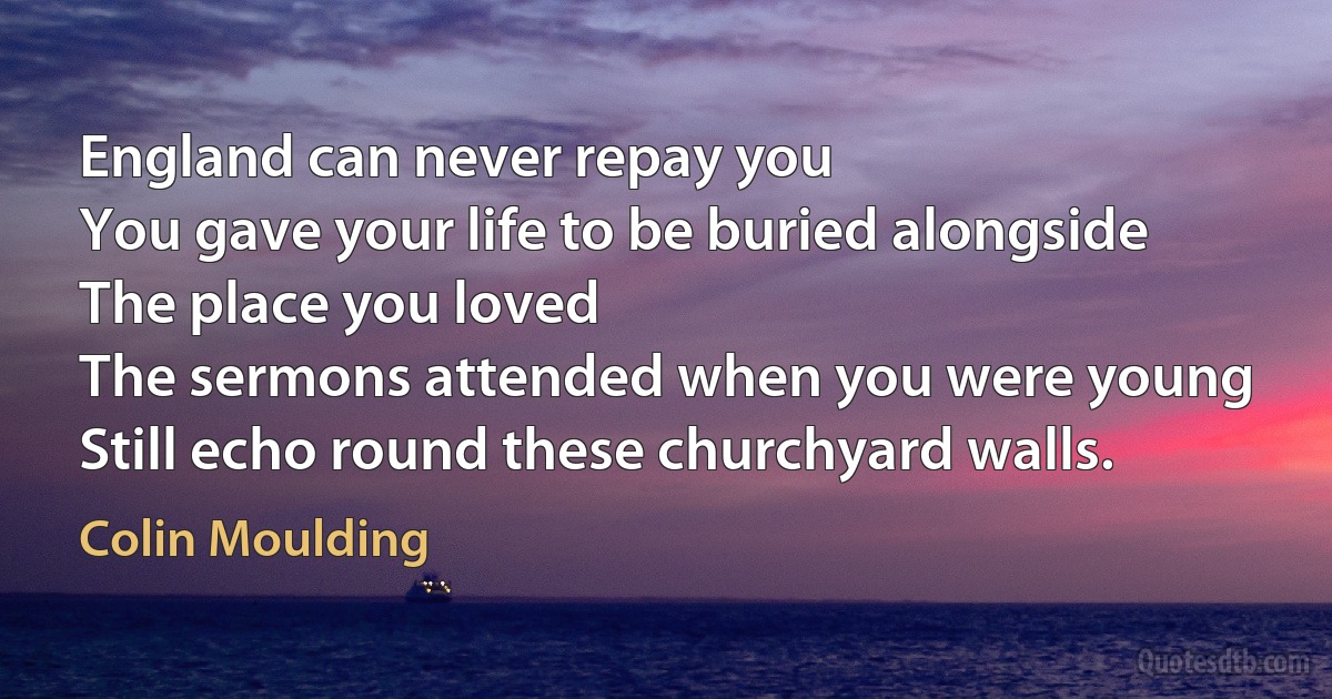 England can never repay you
You gave your life to be buried alongside
The place you loved
The sermons attended when you were young
Still echo round these churchyard walls. (Colin Moulding)