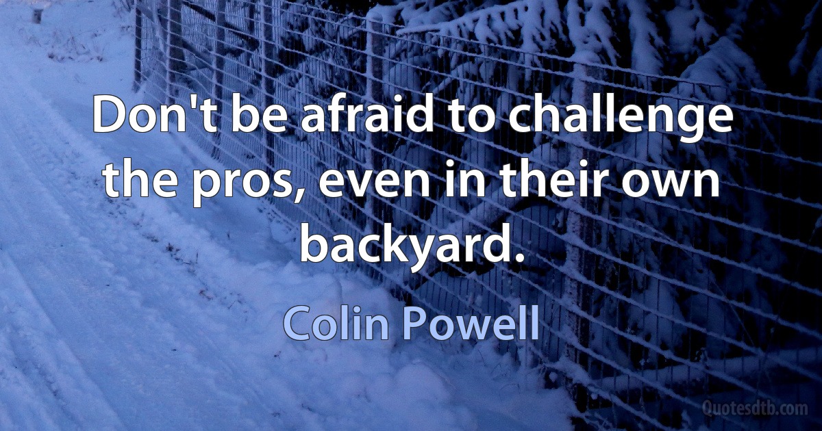 Don't be afraid to challenge the pros, even in their own backyard. (Colin Powell)