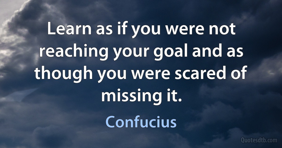 Learn as if you were not reaching your goal and as though you were scared of missing it. (Confucius)