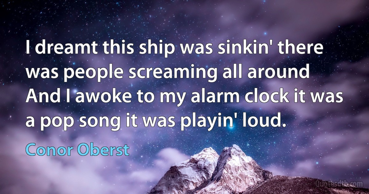 I dreamt this ship was sinkin' there was people screaming all around
And I awoke to my alarm clock it was a pop song it was playin' loud. (Conor Oberst)