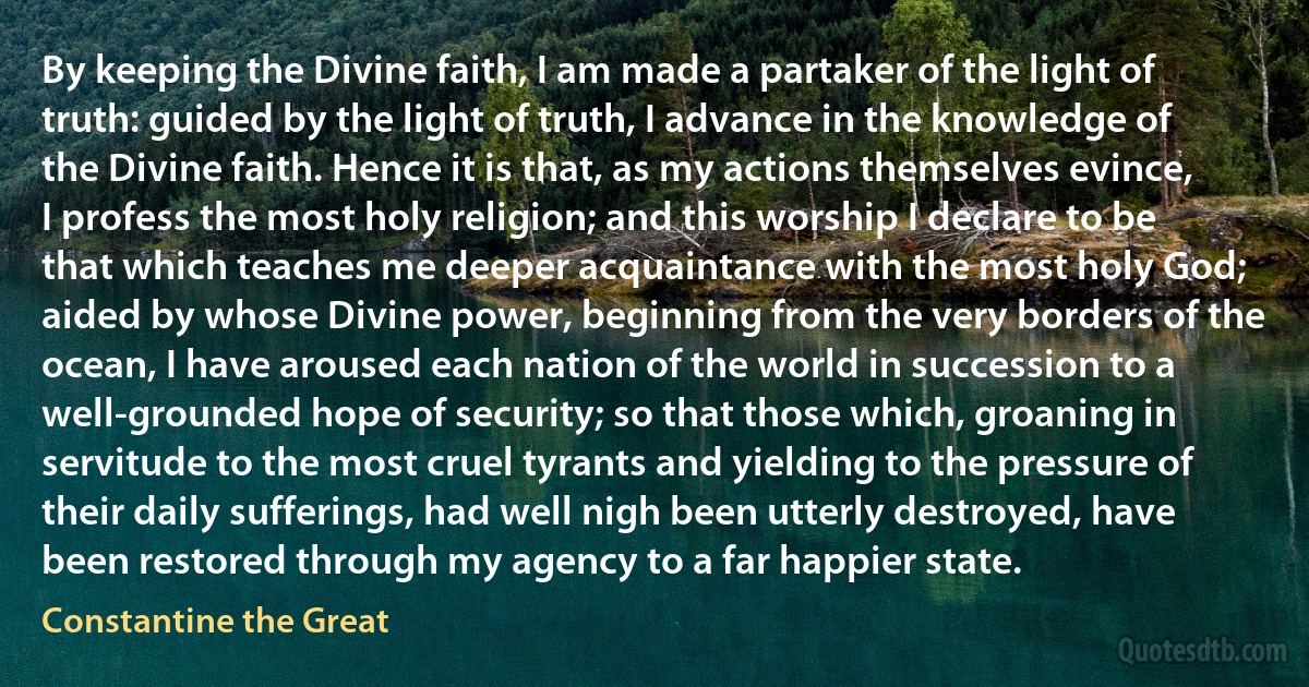 By keeping the Divine faith, I am made a partaker of the light of truth: guided by the light of truth, I advance in the knowledge of the Divine faith. Hence it is that, as my actions themselves evince, I profess the most holy religion; and this worship I declare to be that which teaches me deeper acquaintance with the most holy God; aided by whose Divine power, beginning from the very borders of the ocean, I have aroused each nation of the world in succession to a well-grounded hope of security; so that those which, groaning in servitude to the most cruel tyrants and yielding to the pressure of their daily sufferings, had well nigh been utterly destroyed, have been restored through my agency to a far happier state. (Constantine the Great)