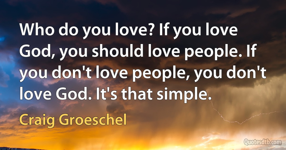 Who do you love? If you love God, you should love people. If you don't love people, you don't love God. It's that simple. (Craig Groeschel)