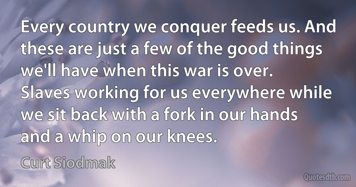 Every country we conquer feeds us. And these are just a few of the good things we'll have when this war is over. Slaves working for us everywhere while we sit back with a fork in our hands and a whip on our knees. (Curt Siodmak)