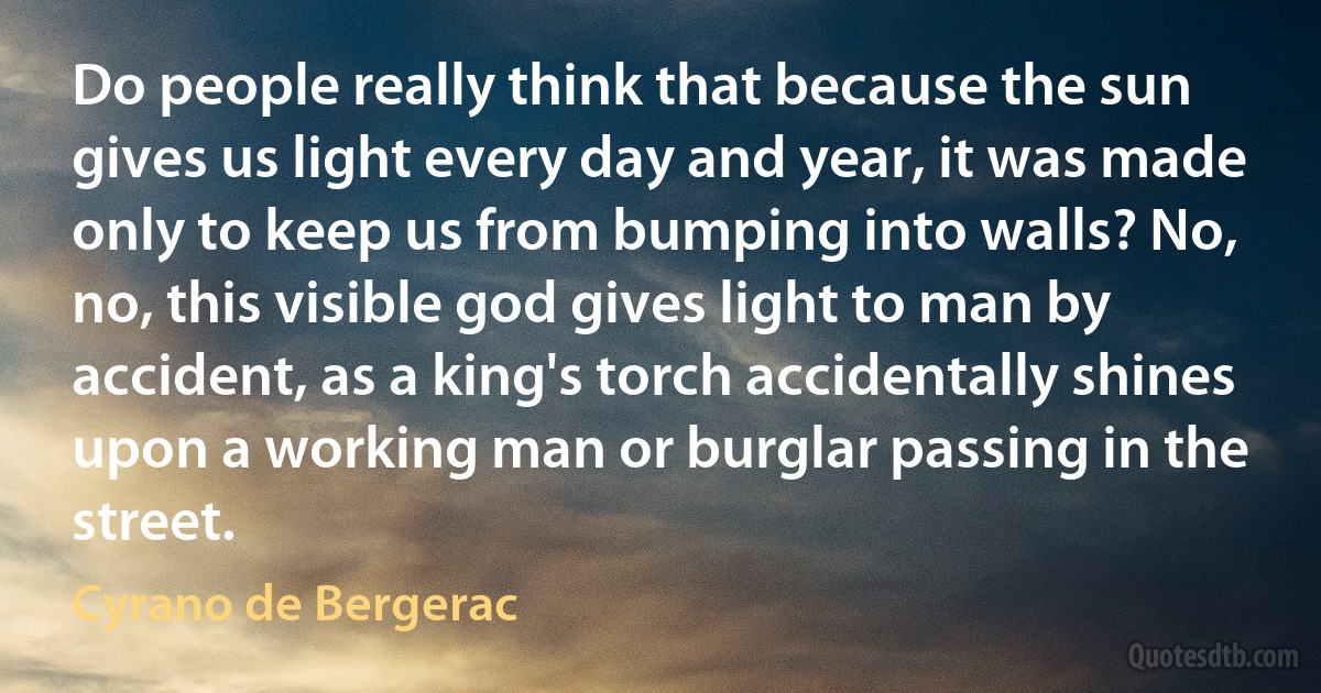 Do people really think that because the sun gives us light every day and year, it was made only to keep us from bumping into walls? No, no, this visible god gives light to man by accident, as a king's torch accidentally shines upon a working man or burglar passing in the street. (Cyrano de Bergerac)