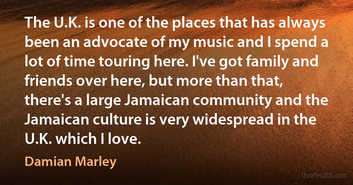 The U.K. is one of the places that has always been an advocate of my music and I spend a lot of time touring here. I've got family and friends over here, but more than that, there's a large Jamaican community and the Jamaican culture is very widespread in the U.K. which I love. (Damian Marley)