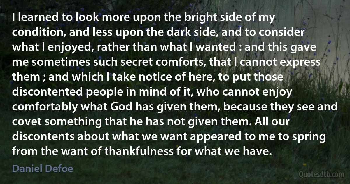 I learned to look more upon the bright side of my condition, and less upon the dark side, and to consider what I enjoyed, rather than what I wanted : and this gave me sometimes such secret comforts, that I cannot express them ; and which I take notice of here, to put those discontented people in mind of it, who cannot enjoy comfortably what God has given them, because they see and covet something that he has not given them. All our discontents about what we want appeared to me to spring from the want of thankfulness for what we have. (Daniel Defoe)