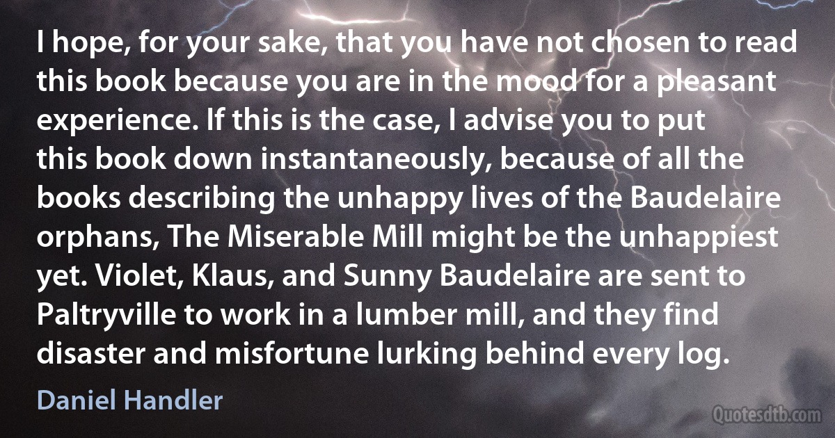 I hope, for your sake, that you have not chosen to read this book because you are in the mood for a pleasant experience. If this is the case, I advise you to put this book down instantaneously, because of all the books describing the unhappy lives of the Baudelaire orphans, The Miserable Mill might be the unhappiest yet. Violet, Klaus, and Sunny Baudelaire are sent to Paltryville to work in a lumber mill, and they find disaster and misfortune lurking behind every log. (Daniel Handler)