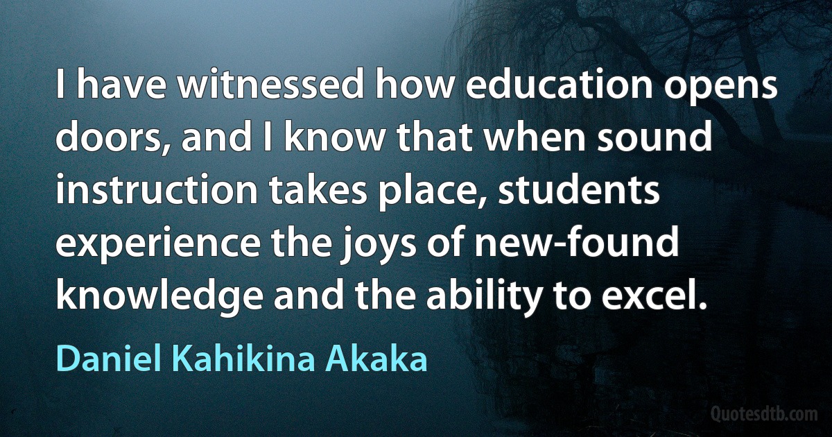 I have witnessed how education opens doors, and I know that when sound instruction takes place, students experience the joys of new-found knowledge and the ability to excel. (Daniel Kahikina Akaka)