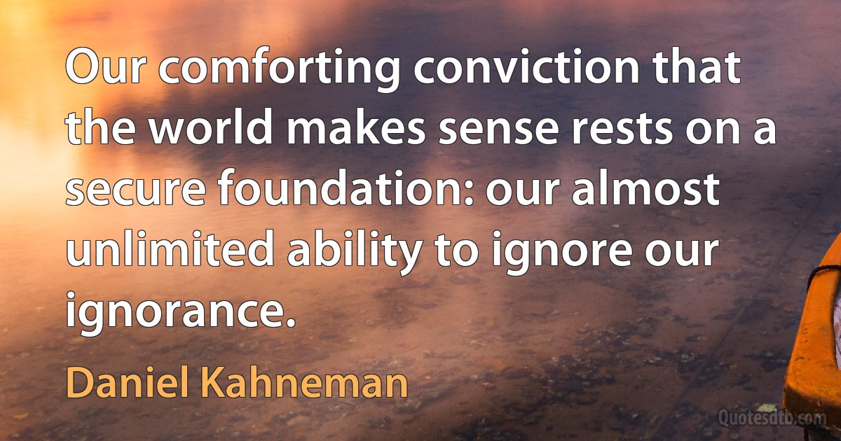 Our comforting conviction that the world makes sense rests on a secure foundation: our almost unlimited ability to ignore our ignorance. (Daniel Kahneman)