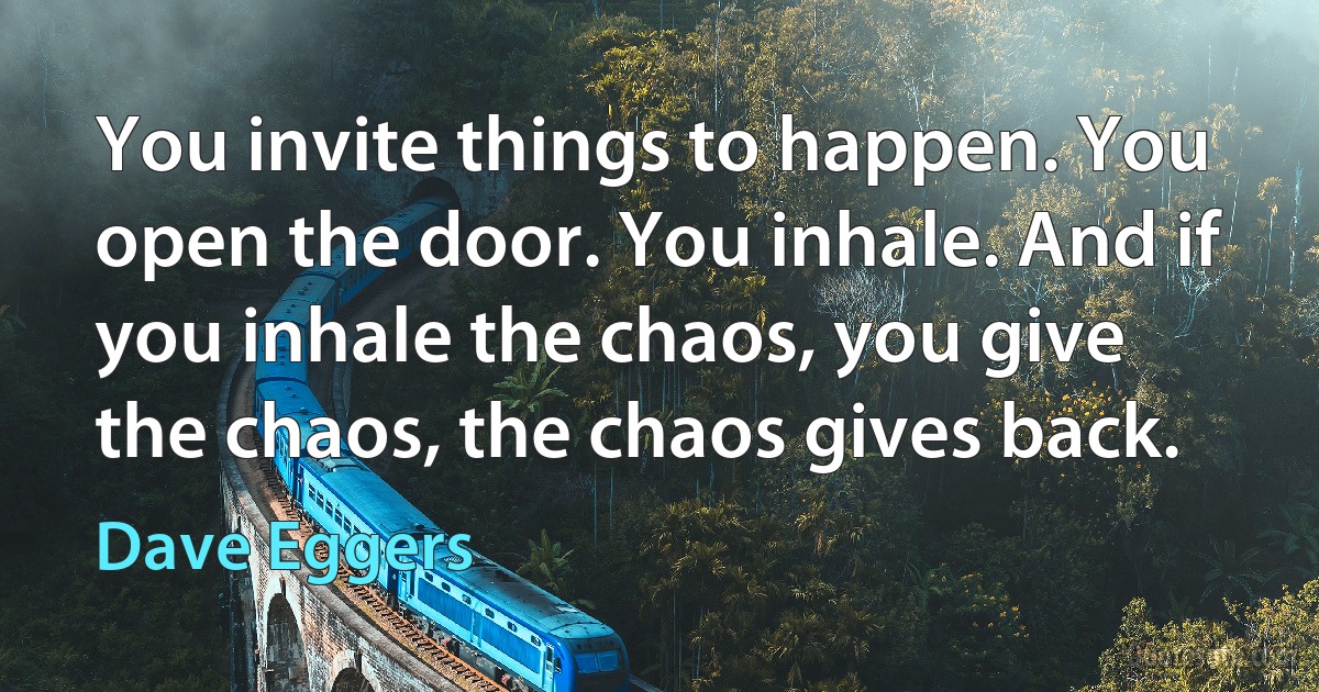 You invite things to happen. You open the door. You inhale. And if you inhale the chaos, you give the chaos, the chaos gives back. (Dave Eggers)