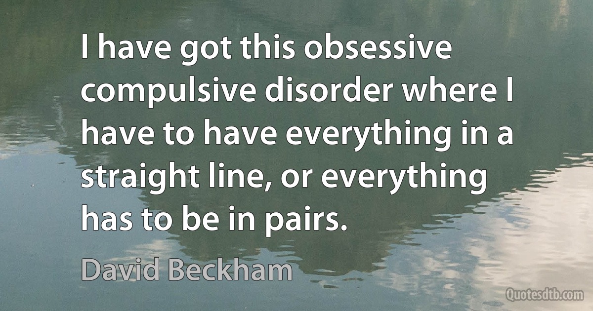 I have got this obsessive compulsive disorder where I have to have everything in a straight line, or everything has to be in pairs. (David Beckham)