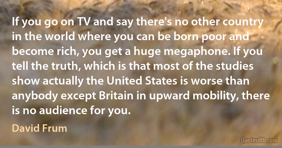 If you go on TV and say there's no other country in the world where you can be born poor and become rich, you get a huge megaphone. If you tell the truth, which is that most of the studies show actually the United States is worse than anybody except Britain in upward mobility, there is no audience for you. (David Frum)