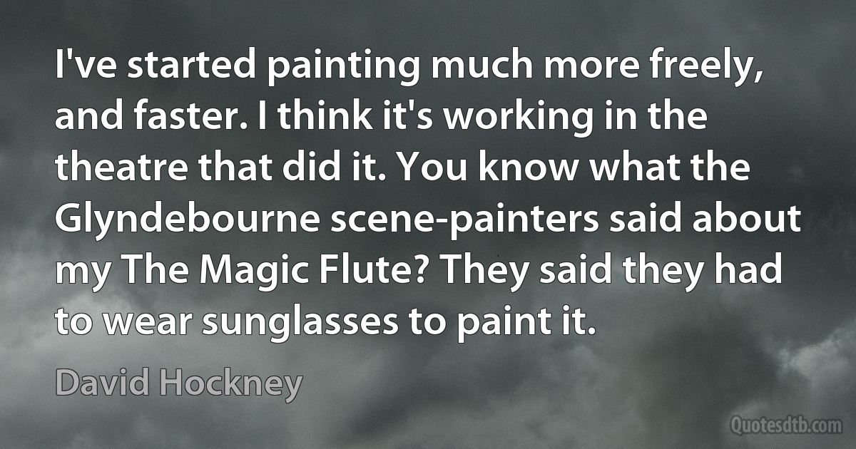 I've started painting much more freely, and faster. I think it's working in the theatre that did it. You know what the Glyndebourne scene-painters said about my The Magic Flute? They said they had to wear sunglasses to paint it. (David Hockney)