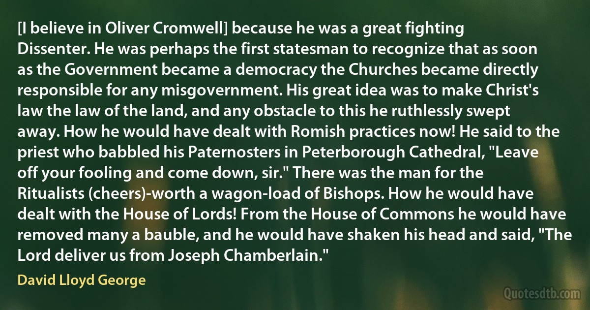 [I believe in Oliver Cromwell] because he was a great fighting Dissenter. He was perhaps the first statesman to recognize that as soon as the Government became a democracy the Churches became directly responsible for any misgovernment. His great idea was to make Christ's law the law of the land, and any obstacle to this he ruthlessly swept away. How he would have dealt with Romish practices now! He said to the priest who babbled his Paternosters in Peterborough Cathedral, "Leave off your fooling and come down, sir." There was the man for the Ritualists (cheers)-worth a wagon-load of Bishops. How he would have dealt with the House of Lords! From the House of Commons he would have removed many a bauble, and he would have shaken his head and said, "The Lord deliver us from Joseph Chamberlain." (David Lloyd George)