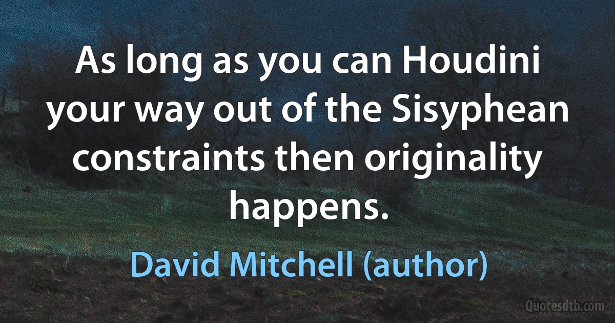 As long as you can Houdini your way out of the Sisyphean constraints then originality happens. (David Mitchell (author))