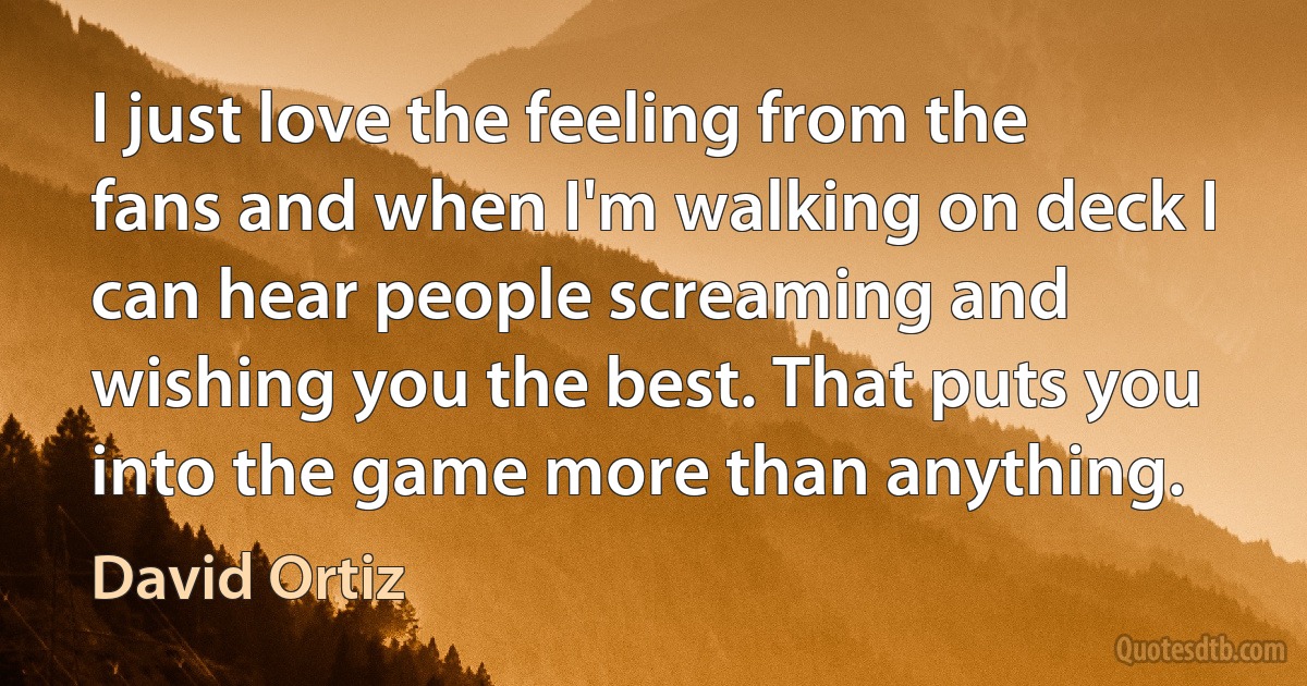 I just love the feeling from the fans and when I'm walking on deck I can hear people screaming and wishing you the best. That puts you into the game more than anything. (David Ortiz)