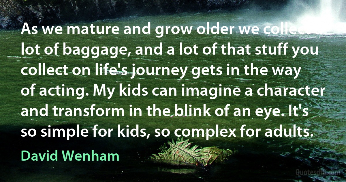 As we mature and grow older we collect a lot of baggage, and a lot of that stuff you collect on life's journey gets in the way of acting. My kids can imagine a character and transform in the blink of an eye. It's so simple for kids, so complex for adults. (David Wenham)