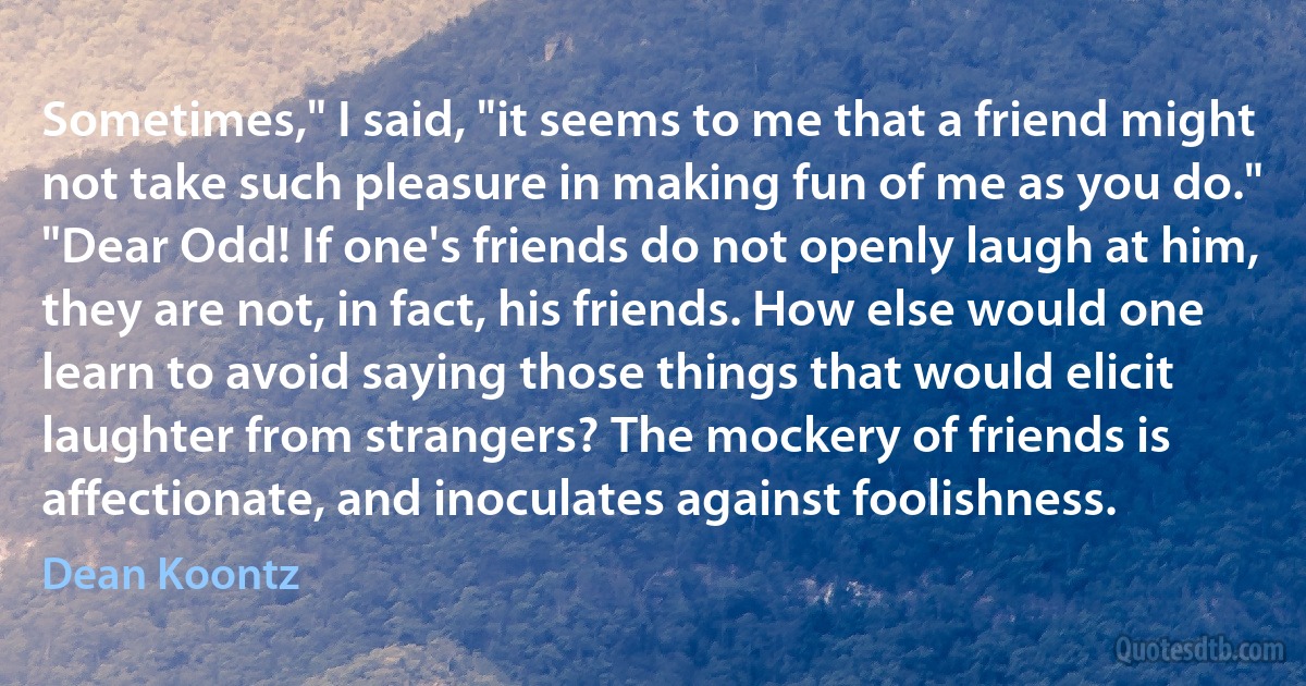 Sometimes," I said, "it seems to me that a friend might not take such pleasure in making fun of me as you do."
"Dear Odd! If one's friends do not openly laugh at him, they are not, in fact, his friends. How else would one learn to avoid saying those things that would elicit laughter from strangers? The mockery of friends is affectionate, and inoculates against foolishness. (Dean Koontz)