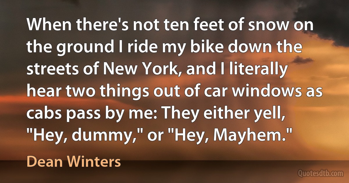 When there's not ten feet of snow on the ground I ride my bike down the streets of New York, and I literally hear two things out of car windows as cabs pass by me: They either yell, "Hey, dummy," or "Hey, Mayhem." (Dean Winters)