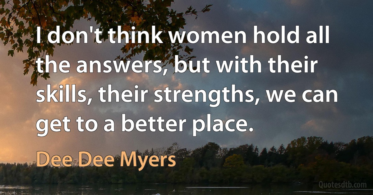 I don't think women hold all the answers, but with their skills, their strengths, we can get to a better place. (Dee Dee Myers)