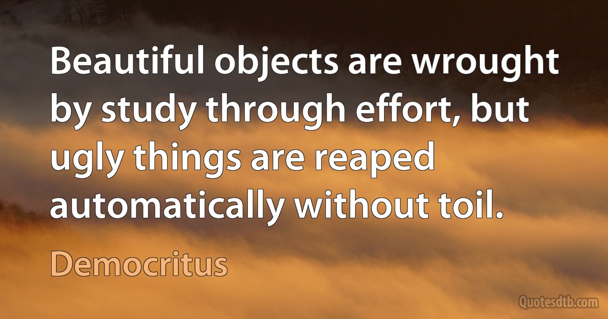 Beautiful objects are wrought by study through effort, but ugly things are reaped automatically without toil. (Democritus)