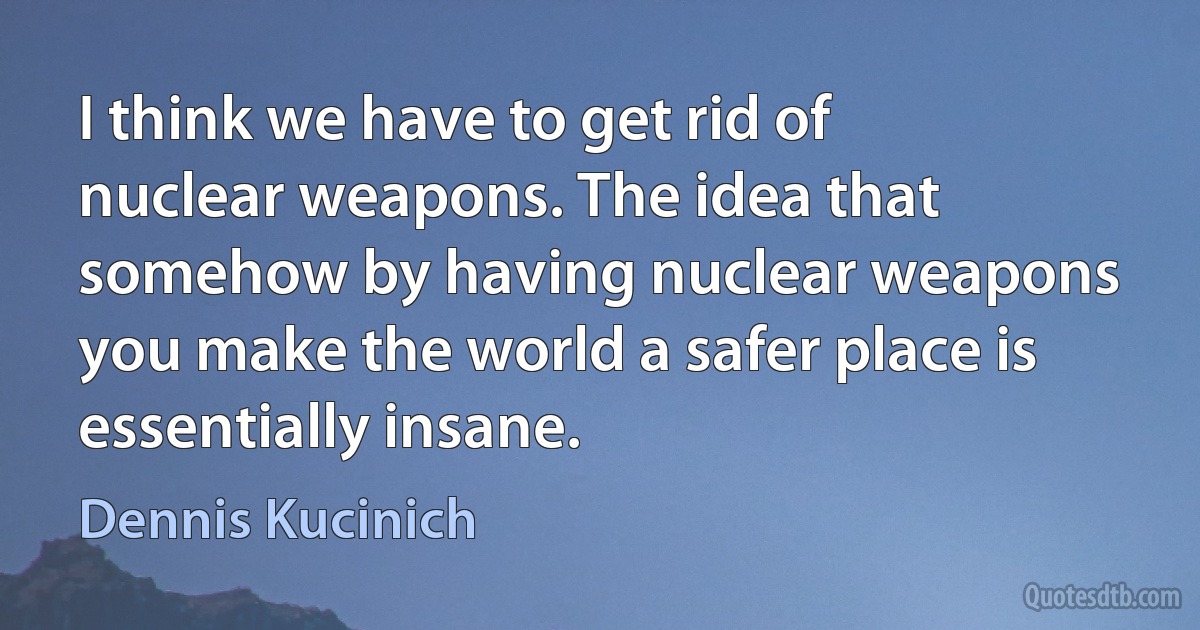 I think we have to get rid of nuclear weapons. The idea that somehow by having nuclear weapons you make the world a safer place is essentially insane. (Dennis Kucinich)