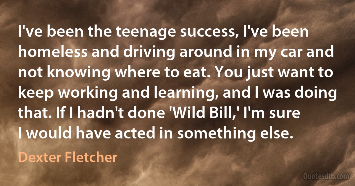 I've been the teenage success, I've been homeless and driving around in my car and not knowing where to eat. You just want to keep working and learning, and I was doing that. If I hadn't done 'Wild Bill,' I'm sure I would have acted in something else. (Dexter Fletcher)