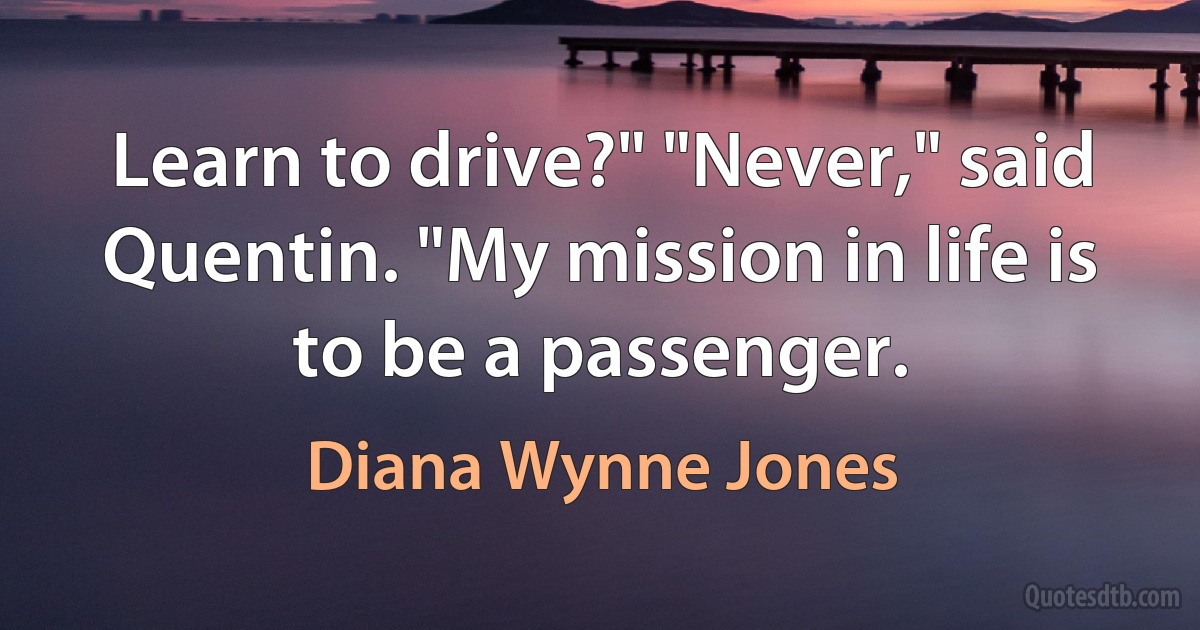 Learn to drive?" "Never," said Quentin. "My mission in life is to be a passenger. (Diana Wynne Jones)